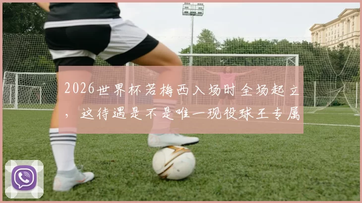2026世界杯若梅西入场时全场起立，这待遇是不是唯一现役球王专属