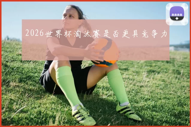 2026世界杯淘汰赛是否更具竞争力