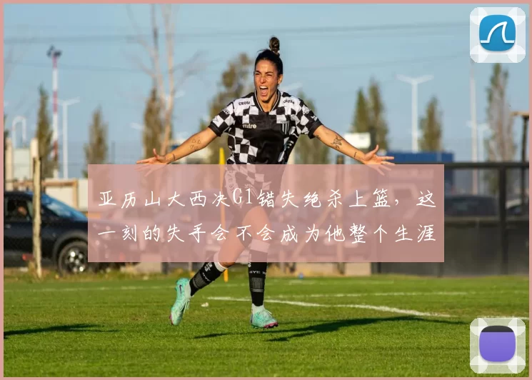 亚历山大西决G1错失绝杀上篮，这一刻的失手会不会成为他整个生涯难以释怀的痛点