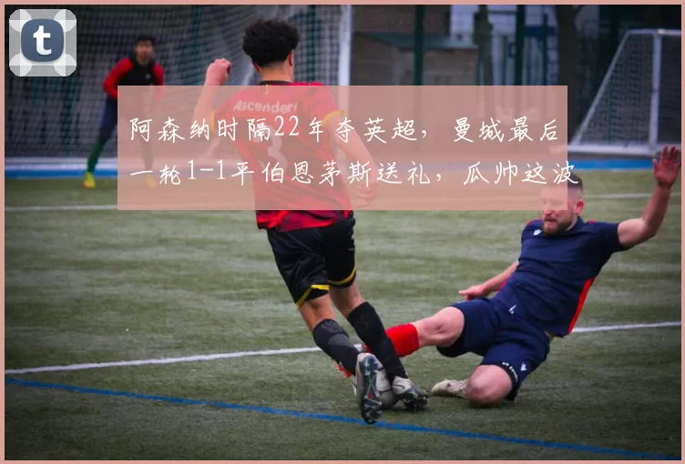 阿森纳时隔22年夺英超，曼城最后一轮1-1平伯恩茅斯送礼，瓜帅这波“失误”是不是过于戏剧化了