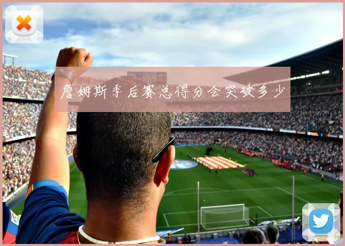 詹姆斯季后赛总得分会突破多少